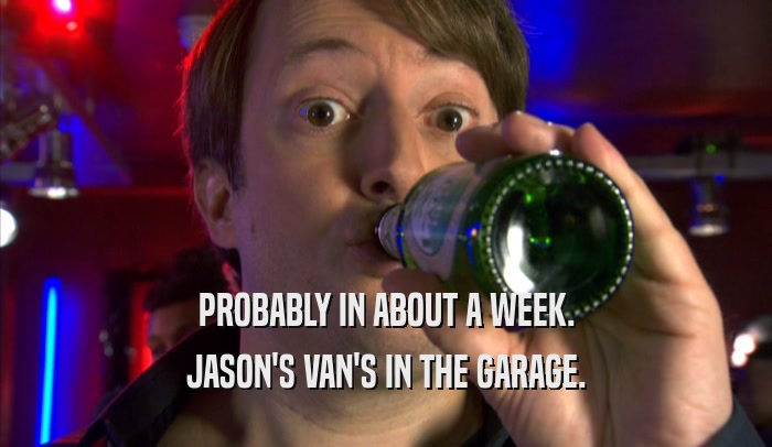 PROBABLY IN ABOUT A WEEK. JASON'S VAN'S IN THE GARAGE. 