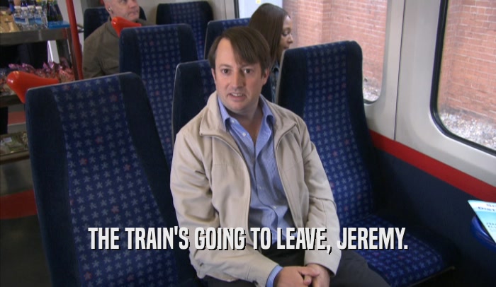 THE TRAIN'S GOING TO LEAVE, JEREMY.  