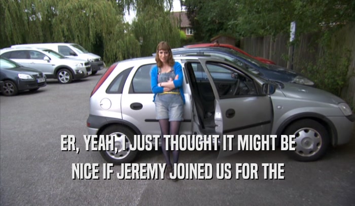 ER, YEAH, I JUST THOUGHT IT MIGHT BE NICE IF JEREMY JOINED US FOR THE NICE IF JEREMY JOINED US FOR THE