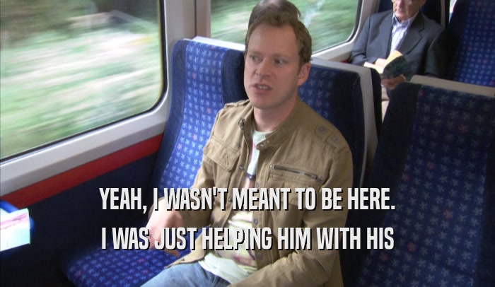 YEAH, I WASN'T MEANT TO BE HERE. I WAS JUST HELPING HIM WITH HIS I WAS JUST HELPING HIM WITH HIS