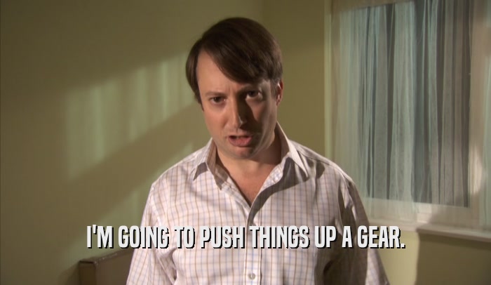 I'M GOING TO PUSH THINGS UP A GEAR.  