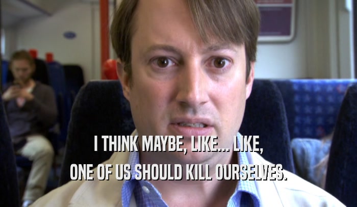 I THINK MAYBE, LIKE... LIKE, ONE OF US SHOULD KILL OURSELVES. 