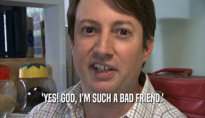 'YES! GOD, I'M SUCH A BAD FRIEND.'  