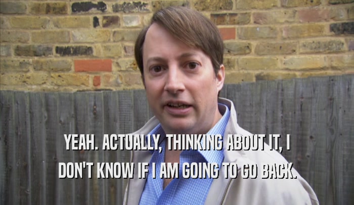 YEAH. ACTUALLY, THINKING ABOUT IT, I DON'T KNOW IF I AM GOING TO GO BACK. 