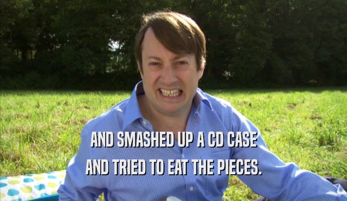 AND SMASHED UP A CD CASE AND TRIED TO EAT THE PIECES. 