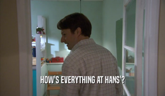 HOW'S EVERYTHING AT HANS'?
  
