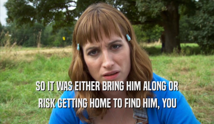 SO IT WAS EITHER BRING HIM ALONG OR RISK GETTING HOME TO FIND HIM, YOU RISK GETTING HOME TO FIND HIM, YOU