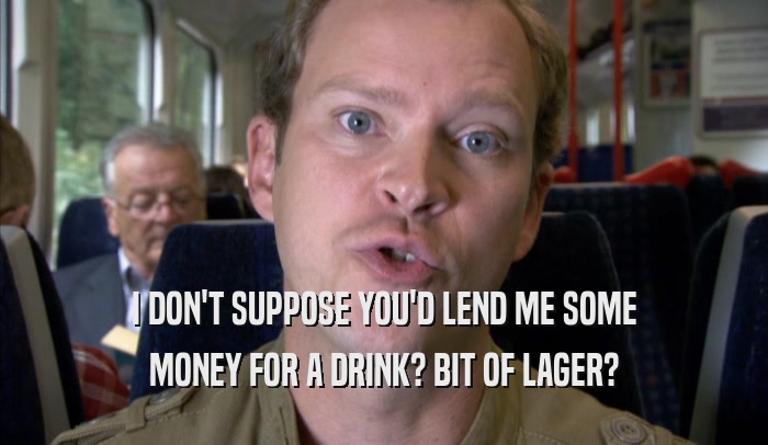 I DON'T SUPPOSE YOU'D LEND ME SOME
 MONEY FOR A DRINK? BIT OF LAGER?
 