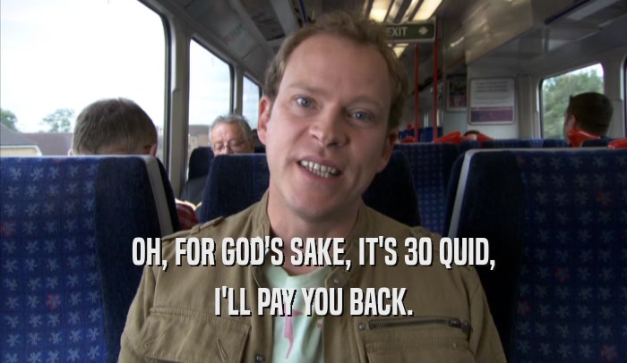 OH, FOR GOD'S SAKE, IT'S 30 QUID, I'LL PAY YOU BACK. 