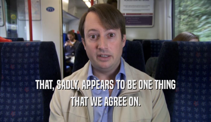 THAT, SADLY, APPEARS TO BE ONE THING THAT WE AGREE ON. 