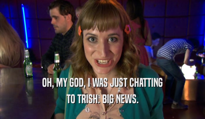 OH, MY GOD, I WAS JUST CHATTING TO TRISH. BIG NEWS. 