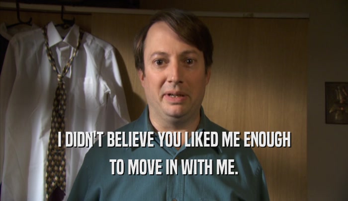 I DIDN'T BELIEVE YOU LIKED ME ENOUGH TO MOVE IN WITH ME. 