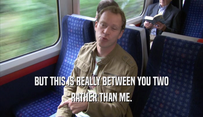 BUT THIS IS REALLY BETWEEN YOU TWO RATHER THAN ME. 