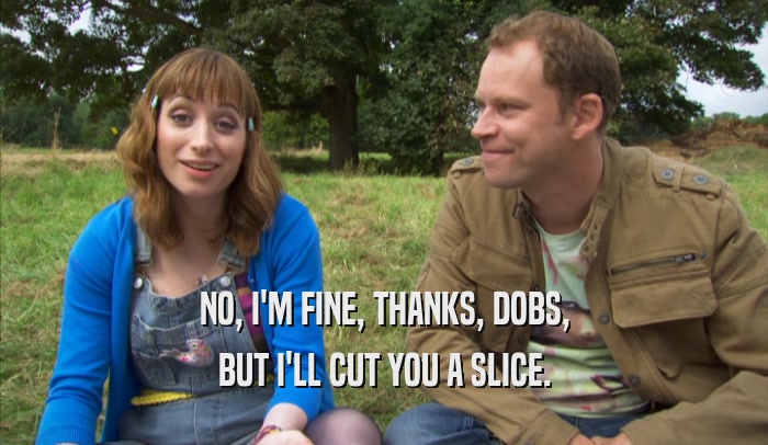 NO, I'M FINE, THANKS, DOBS, BUT I'LL CUT YOU A SLICE. 