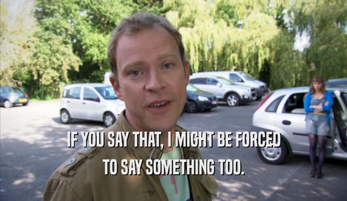 IF YOU SAY THAT, I MIGHT BE FORCED TO SAY SOMETHING TOO. 