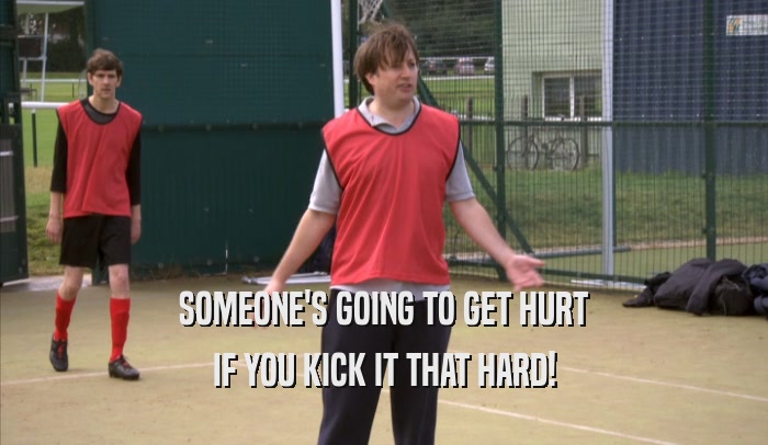 SOMEONE'S GOING TO GET HURT IF YOU KICK IT THAT HARD! 