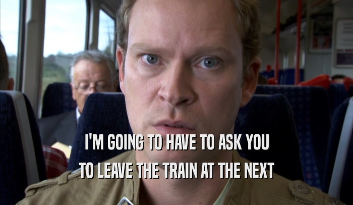 I'M GOING TO HAVE TO ASK YOU TO LEAVE THE TRAIN AT THE NEXT TO LEAVE THE TRAIN AT THE NEXT