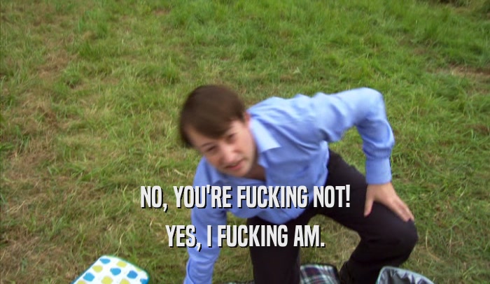 NO, YOU'RE FUCKING NOT! YES, I FUCKING AM. 