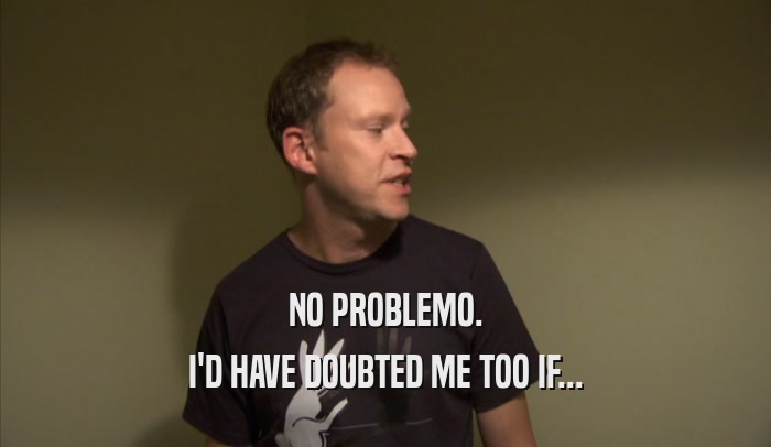 NO PROBLEMO. I'D HAVE DOUBTED ME TOO IF... 