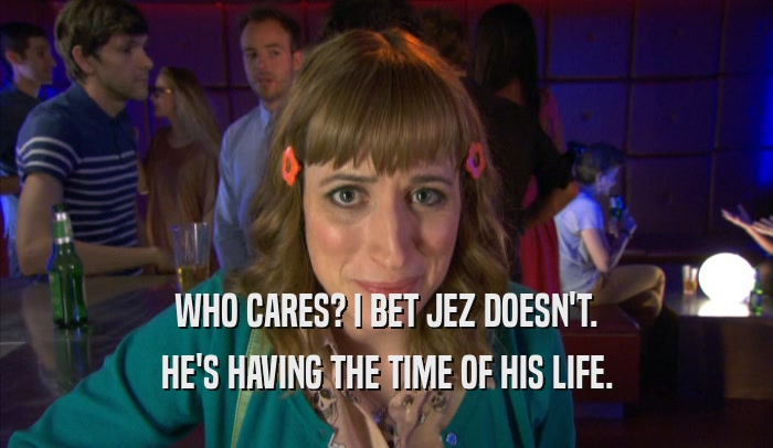 WHO CARES? I BET JEZ DOESN'T. HE'S HAVING THE TIME OF HIS LIFE. 