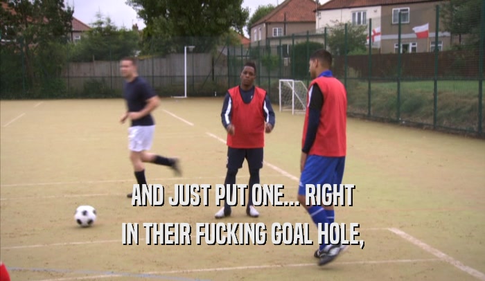 AND JUST PUT ONE... RIGHT IN THEIR FUCKING GOAL HOLE, 