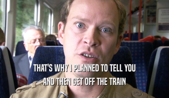 THAT'S WHY I PLANNED TO TELL YOU AND THEN GET OFF THE TRAIN AND THEN GET OFF THE TRAIN