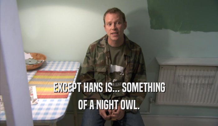 EXCEPT HANS IS... SOMETHING OF A NIGHT OWL. 