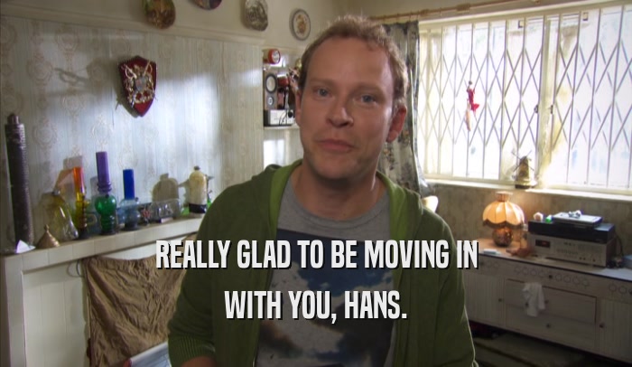 REALLY GLAD TO BE MOVING IN WITH YOU, HANS. 