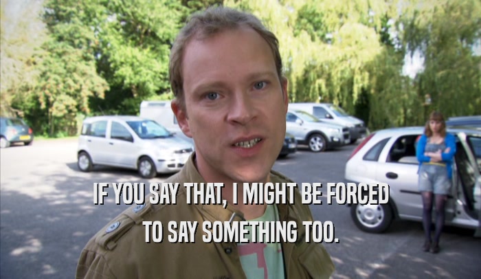 IF YOU SAY THAT, I MIGHT BE FORCED TO SAY SOMETHING TOO. 