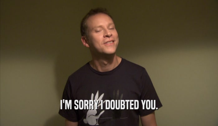 I'M SORRY I DOUBTED YOU.  