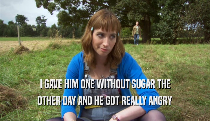 I GAVE HIM ONE WITHOUT SUGAR THE OTHER DAY AND HE GOT REALLY ANGRY OTHER DAY AND HE GOT REALLY ANGRY