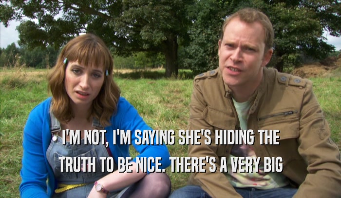 I'M NOT, I'M SAYING SHE'S HIDING THE TRUTH TO BE NICE. THERE'S A VERY BIG TRUTH TO BE NICE. THERE'S A VERY BIG