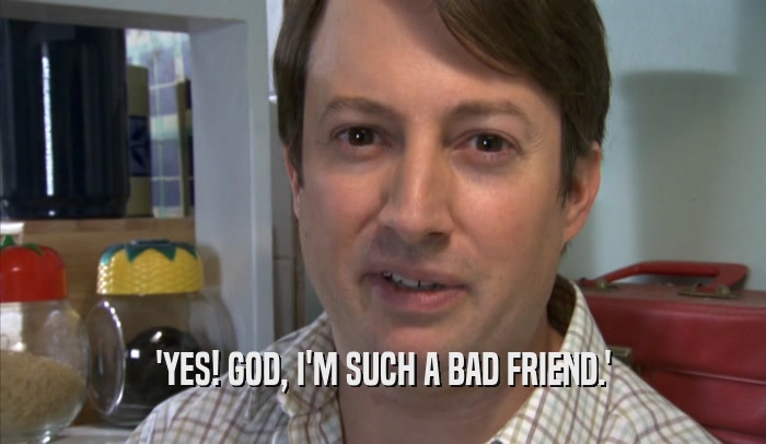 'YES! GOD, I'M SUCH A BAD FRIEND.'  