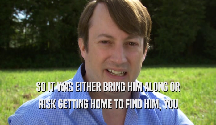 SO IT WAS EITHER BRING HIM ALONG OR RISK GETTING HOME TO FIND HIM, YOU RISK GETTING HOME TO FIND HIM, YOU