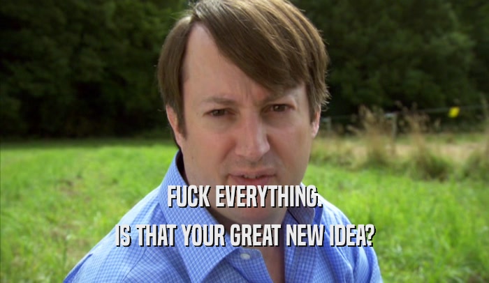FUCK EVERYTHING. IS THAT YOUR GREAT NEW IDEA? 