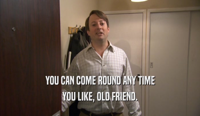 YOU CAN COME ROUND ANY TIME YOU LIKE, OLD FRIEND. 