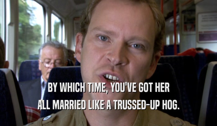 BY WHICH TIME, YOU'VE GOT HER ALL MARRIED LIKE A TRUSSED-UP HOG. 