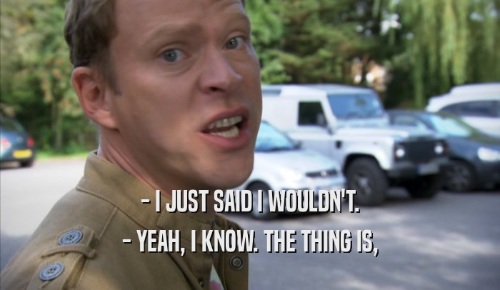 - I JUST SAID I WOULDN'T. - YEAH, I KNOW. THE THING IS, - YEAH, I KNOW. THE THING IS,