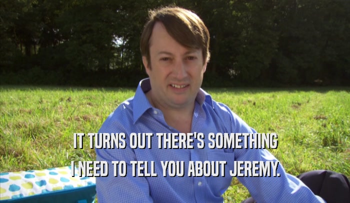 IT TURNS OUT THERE'S SOMETHING I NEED TO TELL YOU ABOUT JEREMY. 