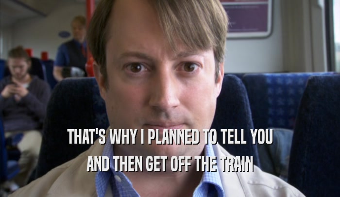 THAT'S WHY I PLANNED TO TELL YOU AND THEN GET OFF THE TRAIN AND THEN GET OFF THE TRAIN