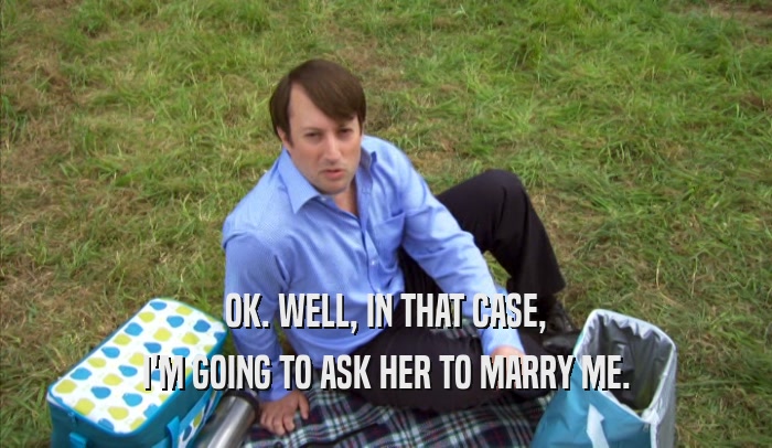 OK. WELL, IN THAT CASE, I'M GOING TO ASK HER TO MARRY ME. 
