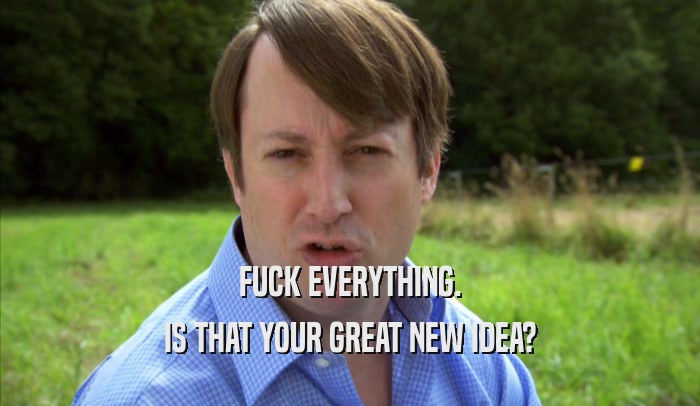 FUCK EVERYTHING. IS THAT YOUR GREAT NEW IDEA? 