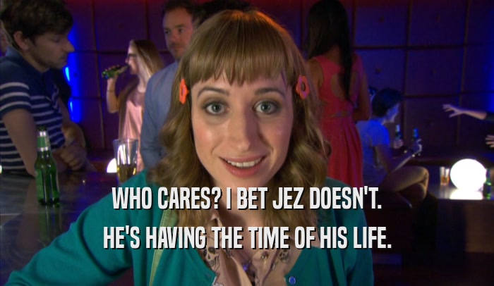 WHO CARES? I BET JEZ DOESN'T. HE'S HAVING THE TIME OF HIS LIFE. 