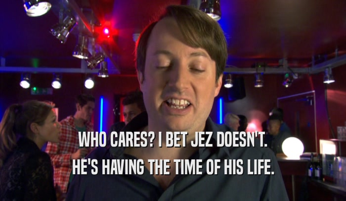 WHO CARES? I BET JEZ DOESN'T. HE'S HAVING THE TIME OF HIS LIFE. 