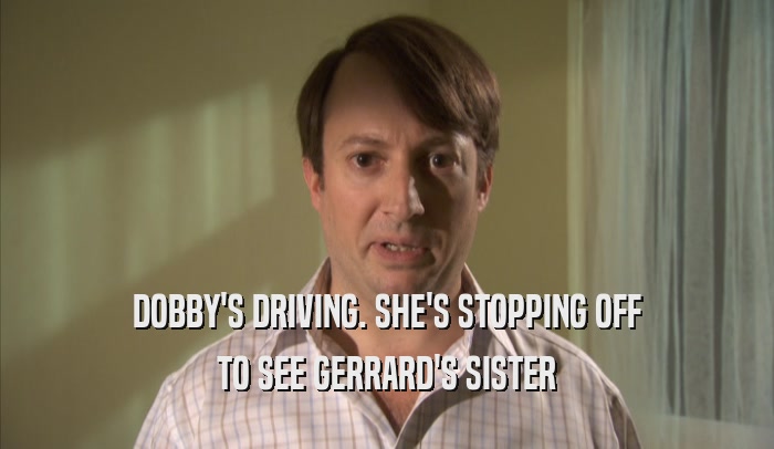 DOBBY'S DRIVING. SHE'S STOPPING OFF TO SEE GERRARD'S SISTER 