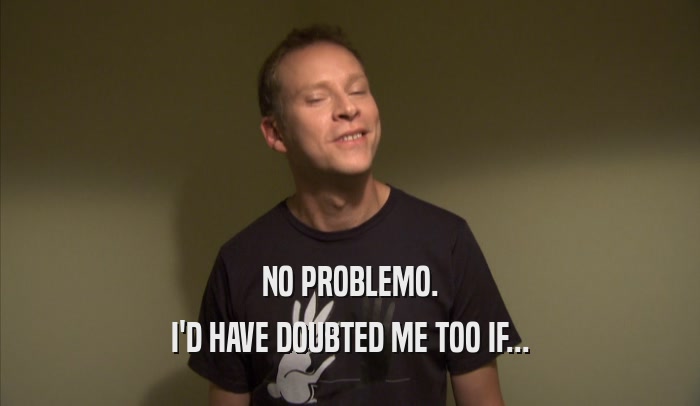 NO PROBLEMO. I'D HAVE DOUBTED ME TOO IF... 