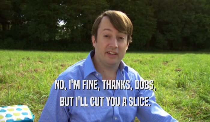 NO, I'M FINE, THANKS, DOBS, BUT I'LL CUT YOU A SLICE. 