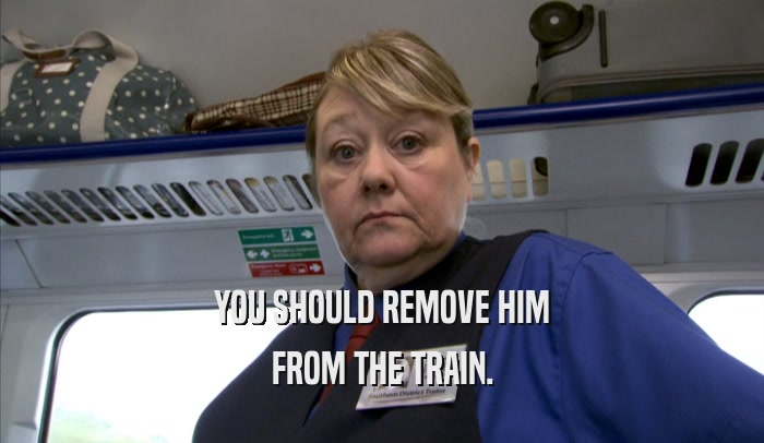 YOU SHOULD REMOVE HIM
 FROM THE TRAIN.
 