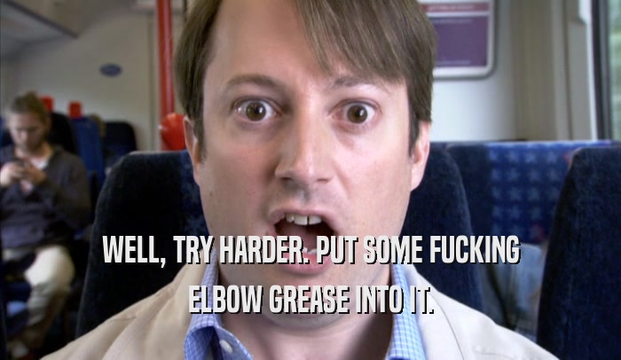 WELL, TRY HARDER. PUT SOME FUCKING ELBOW GREASE INTO IT. 
