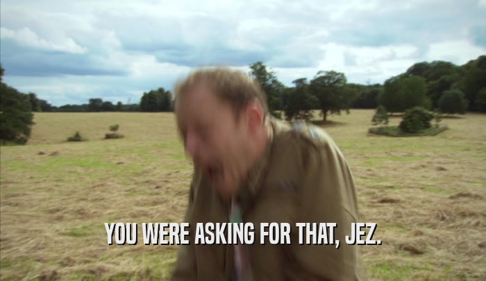YOU WERE ASKING FOR THAT, JEZ.  